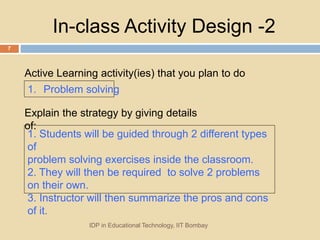 In-class Activity Design -2
1. Problem solving
Active Learning activity(ies) that you plan to do
IDP in Educational Technology, IIT Bombay
7
Explain the strategy by giving details
of:
1. Students will be guided through 2 different types
of
problem solving exercises inside the classroom.
2. They will then be required to solve 2 problems
on their own.
3. Instructor will then summarize the pros and cons
of it.
 
