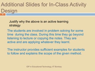 Additional ݺߣs for In-Class Activity
Design
IDP in Educational Technology, IIT Bombay
8
Justify why the above is an active learning
strategy
The students are involved in problem solving for some
time during the class. During this time they go beyond
listening to lecture or copying the notes. They are
active and are applying whatever they learnt.
The instructor provides sufficient examples for students
to follow and explains the scope of the given method.
 
