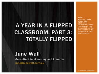 June Wall
Consultant in eLearning and Libraries
june@junewall.com.au
A YEAR IN A FLIPPED
CLASSROOM. PART 3:
TOTALLY FLIPPED
© June Wall Consultancy
Note:
Many of these
slides had
additional
resources shown
throughout the
presentation that
are unable to be
included in this
environment
 