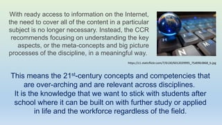 With ready access to information on the Internet,
the need to cover all of the content in a particular
subject is no longer necessary. Instead, the CCR
recommends focusing on understanding the key
aspects, or the meta-concepts and big picture
processes of the discipline, in a meaningful way.
This means the 21st-century concepts and competencies that
are over-arching and are relevant across disciplines.
It is the knowledge that we want to stick with students after
school where it can be built on with further study or applied
in life and the workforce regardless of the field.
https://c1.staticflickr.com/7/6130/6012029995_75d09b3868_b.jpg
 