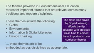 The themes provided in Four-Dimensional Education
represent important strands that are relevant across many
traditional and modern disciplines.
These themes include the following:
• Global
• Environmental
• Information & Digital Literacies
• Design Thinking
… these themes are to be
embedded across disciplines as appropriate.
The class time saved
by flipped learning
affords the flip
educator with precious
class time to embed
these important cross-
curricular themes.
 
