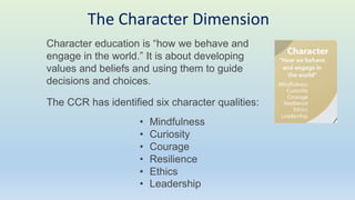 Character education is “how we behave and
engage in the world.” It is about developing
values and beliefs and using them to guide
decisions and choices.
The CCR has identified six character qualities:
• Mindfulness
• Curiosity
• Courage
• Resilience
• Ethics
• Leadership
The Character Dimension
 