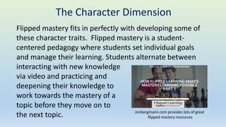 Flipped mastery fits in perfectly with developing some of
these character traits. Flipped mastery is a student-
centered pedagogy where students set individual goals
and manage their learning. Students alternate between
interacting with new knowledge
via video and practicing and
deepening their knowledge to
work towards the mastery of a
topic before they move on to
the next topic. Jonbergmann.com provides lots of great
flipped mastery resources
The Character Dimension
 