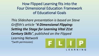 This Slideshare presentation is based on Steve
Griffith’s article “4 Dimensional Flipping:
Setting the Stage for Learning Vital 21st
Century Skills”, published on the Flipped
Learning Network
*(with permission)
How Flipped Learning fits into the
Four Dimensional Education Framework
of Educational Goals
 