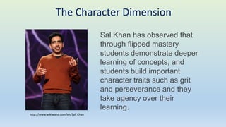 Sal Khan has observed that
through flipped mastery
students demonstrate deeper
learning of concepts, and
students build important
character traits such as grit
and perseverance and they
take agency over their
learning.
The Character Dimension
http://www.wikiwand.com/en/Sal_Khan
 