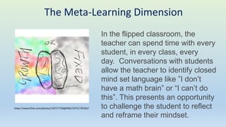 The Meta-Learning Dimension
In the flipped classroom, the
teacher can spend time with every
student, in every class, every
day. Conversations with students
allow the teacher to identify closed
mind set language like ”I don’t
have a math brain” or “I can’t do
this”. This presents an opportunity
to challenge the student to reflect
and reframe their mindset.
https://www.flickr.com/photos/134717758@N06/19751739181/
 