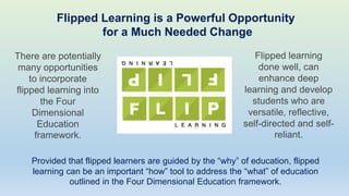 Flipped Learning is a Powerful Opportunity
for a Much Needed Change
There are potentially
many opportunities
to incorporate
flipped learning into
the Four
Dimensional
Education
framework.
Flipped learning
done well, can
enhance deep
learning and develop
students who are
versatile, reflective,
self-directed and self-
reliant.
Provided that flipped learners are guided by the “why” of education, flipped
learning can be an important “how” tool to address the “what” of education
outlined in the Four Dimensional Education framework.
 
