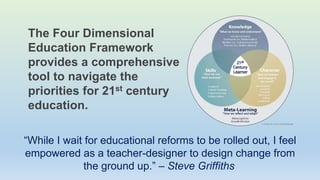 The Four Dimensional
Education Framework
provides a comprehensive
tool to navigate the
priorities for 21st century
education.
“While I wait for educational reforms to be rolled out, I feel
empowered as a teacher-designer to design change from
the ground up.” – Steve Griffiths
 