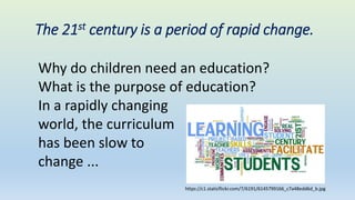 The 21st century is a period of rapid change.
Why do children need an education?
What is the purpose of education?
In a rapidly changing
world, the curriculum
has been slow to
change ...
https://c1.staticflickr.com/7/6191/6145799166_c7a48edd6d_b.jpg
 