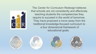 The Center for Curriculum Redesign believes
that schools are not consistently and effectively
teaching students the competencies they
require to succeed in the world of tomorrow.
They have proposed a move away from the
traditional knowledge-focused curriculum to
a four dimensional framework of
educational goals.
 