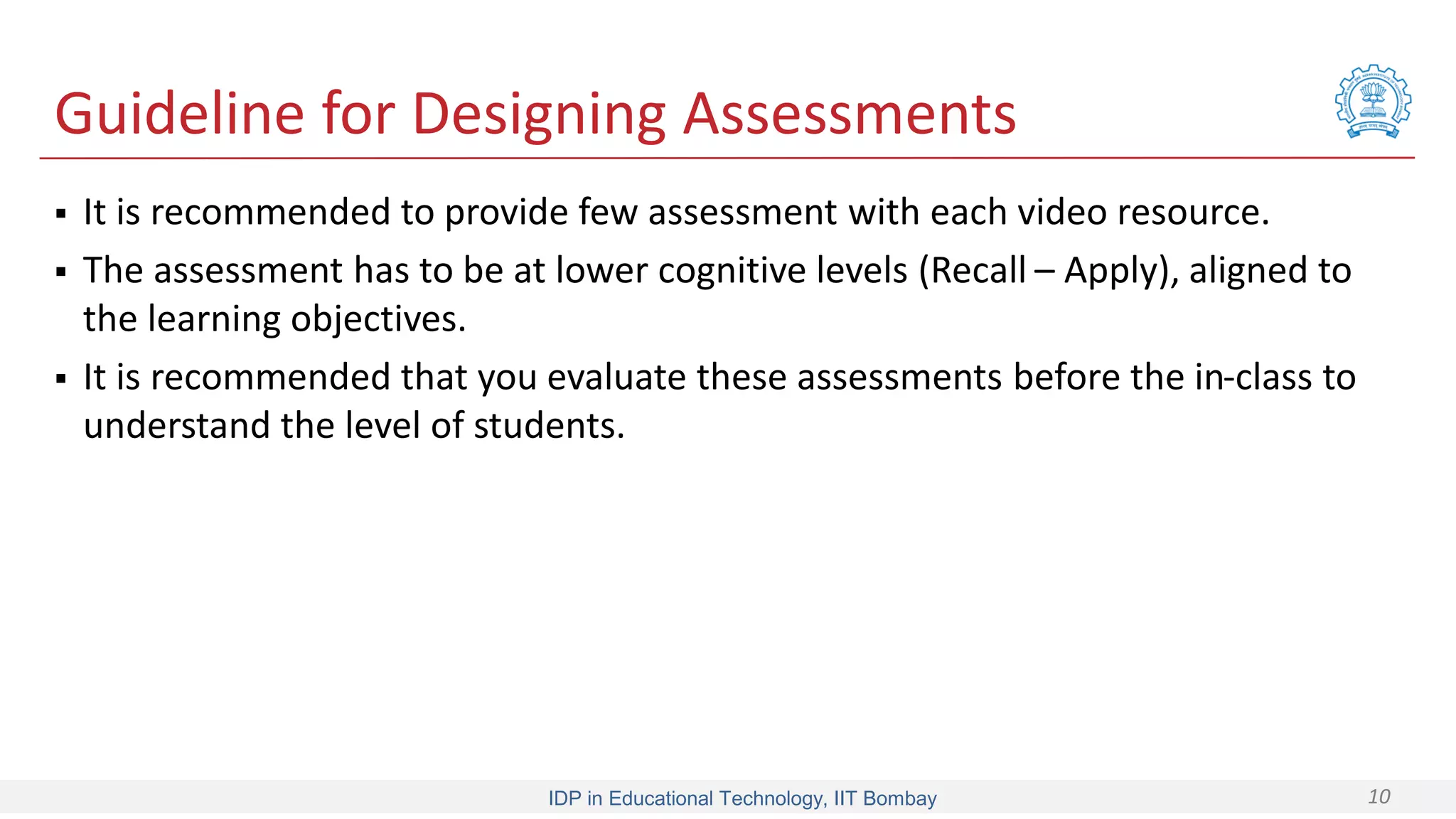 IDP in Educational Technology, IIT Bombay 10
Guideline for Designing Assessments
 It is recommended to provide few assessment with each video resource.
 The assessment has to be at lower cognitive levels (Recall – Apply), aligned to
the learning objectives.
 It is recommended that you evaluate these assessments before the in-class to
understand the level of students.
 