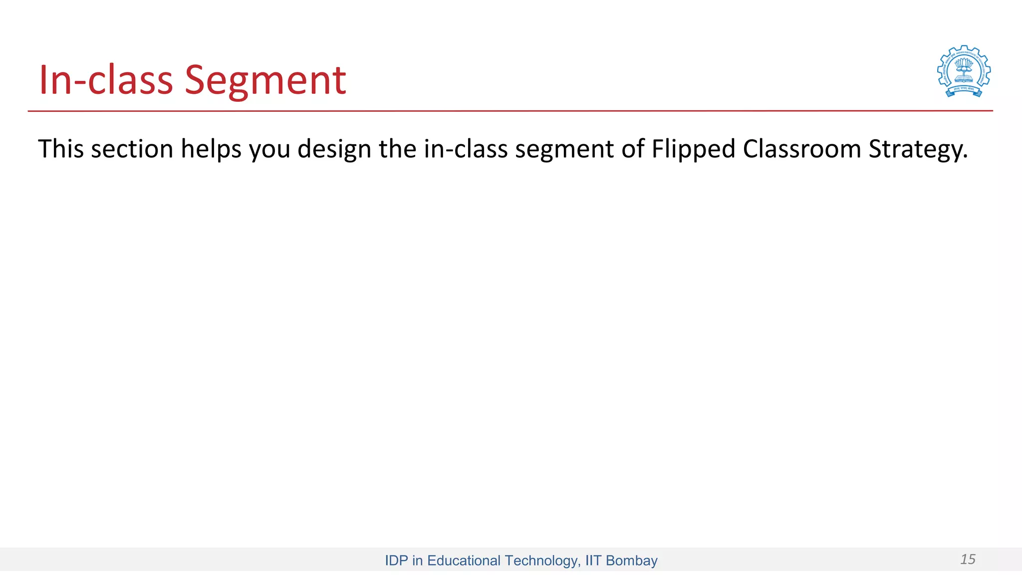 IDP in Educational Technology, IIT Bombay 15
In-class Segment
This section helps you design the in-class segment of Flipped Classroom Strategy.
 