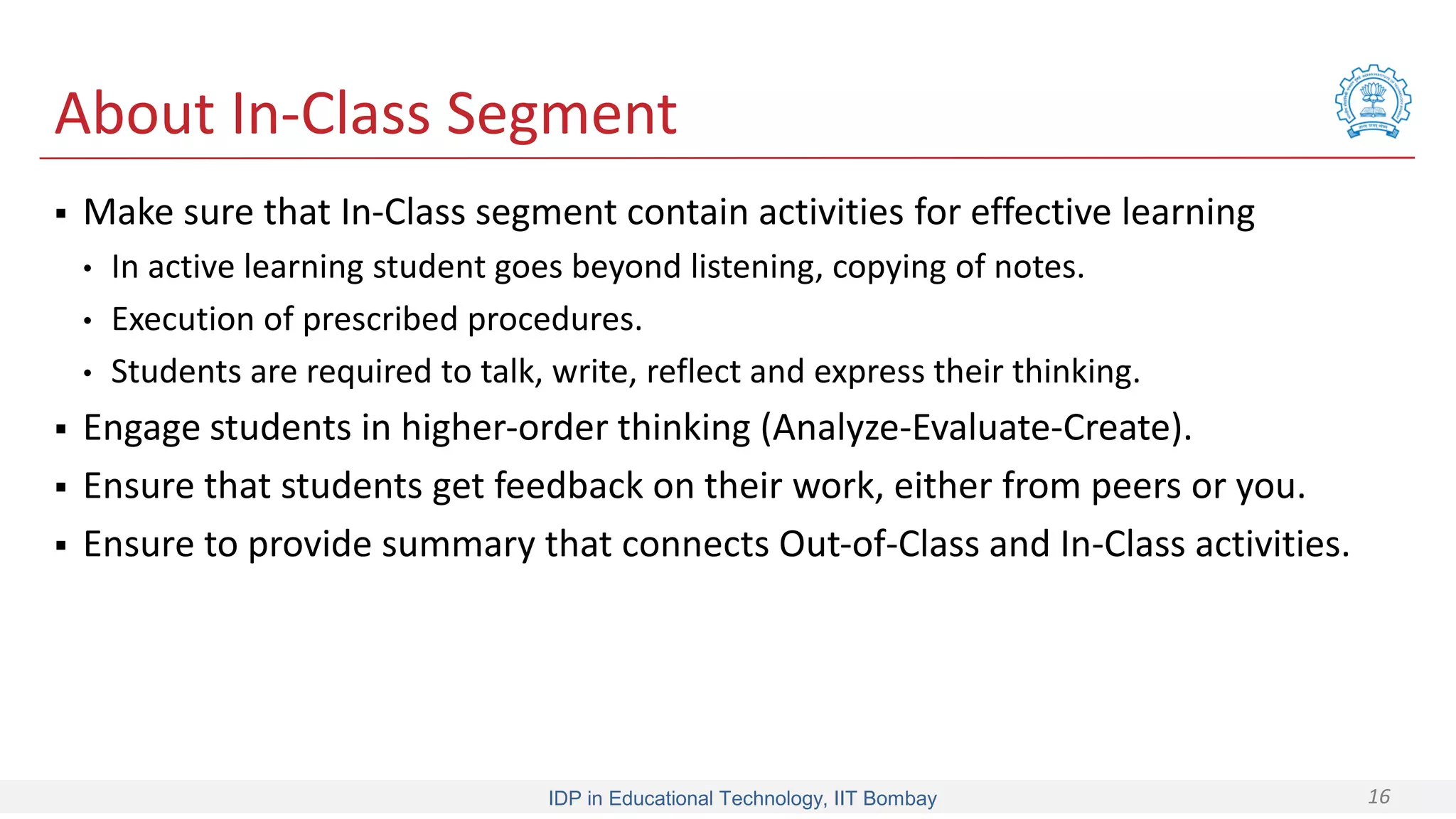 IDP in Educational Technology, IIT Bombay 16
About In-Class Segment
 Make sure that In-Class segment contain activities for effective learning
• In active learning student goes beyond listening, copying of notes.
• Execution of prescribed procedures.
• Students are required to talk, write, reflect and express their thinking.
 Engage students in higher-order thinking (Analyze-Evaluate-Create).
 Ensure that students get feedback on their work, either from peers or you.
 Ensure to provide summary that connects Out-of-Class and In-Class activities.
 