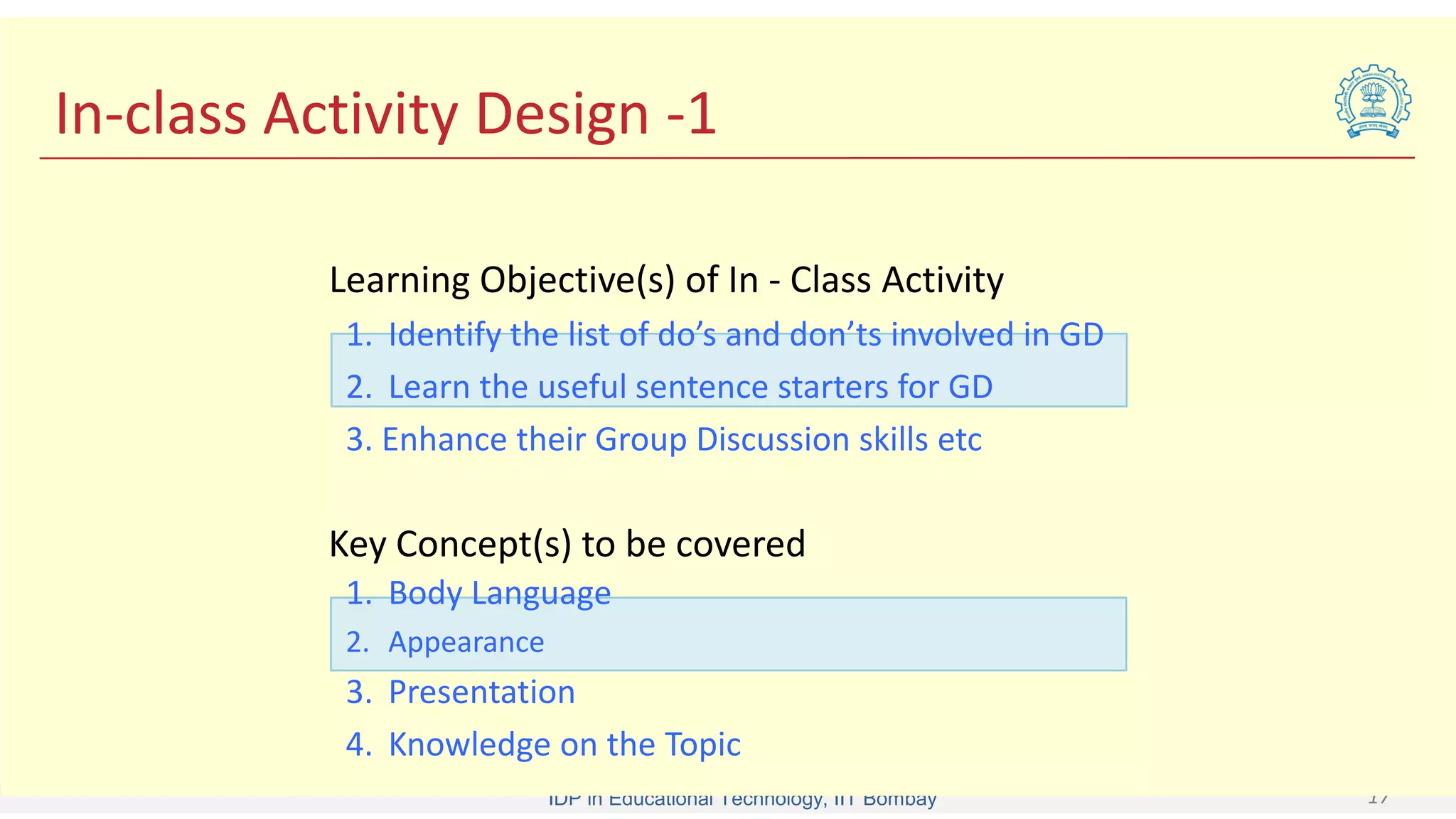 IDP in Educational Technology, IIT Bombay 17
In-class Activity Design -1
1. Identify the list of do’s and don’ts involved in GD
2. Learn the useful sentence starters for GD
3. Enhance their Group Discussion skills etc
Learning Objective(s) of In - Class Activity
1. Body Language
2. Appearance
3. Presentation
4. Knowledge on the Topic
Key Concept(s) to be covered
 