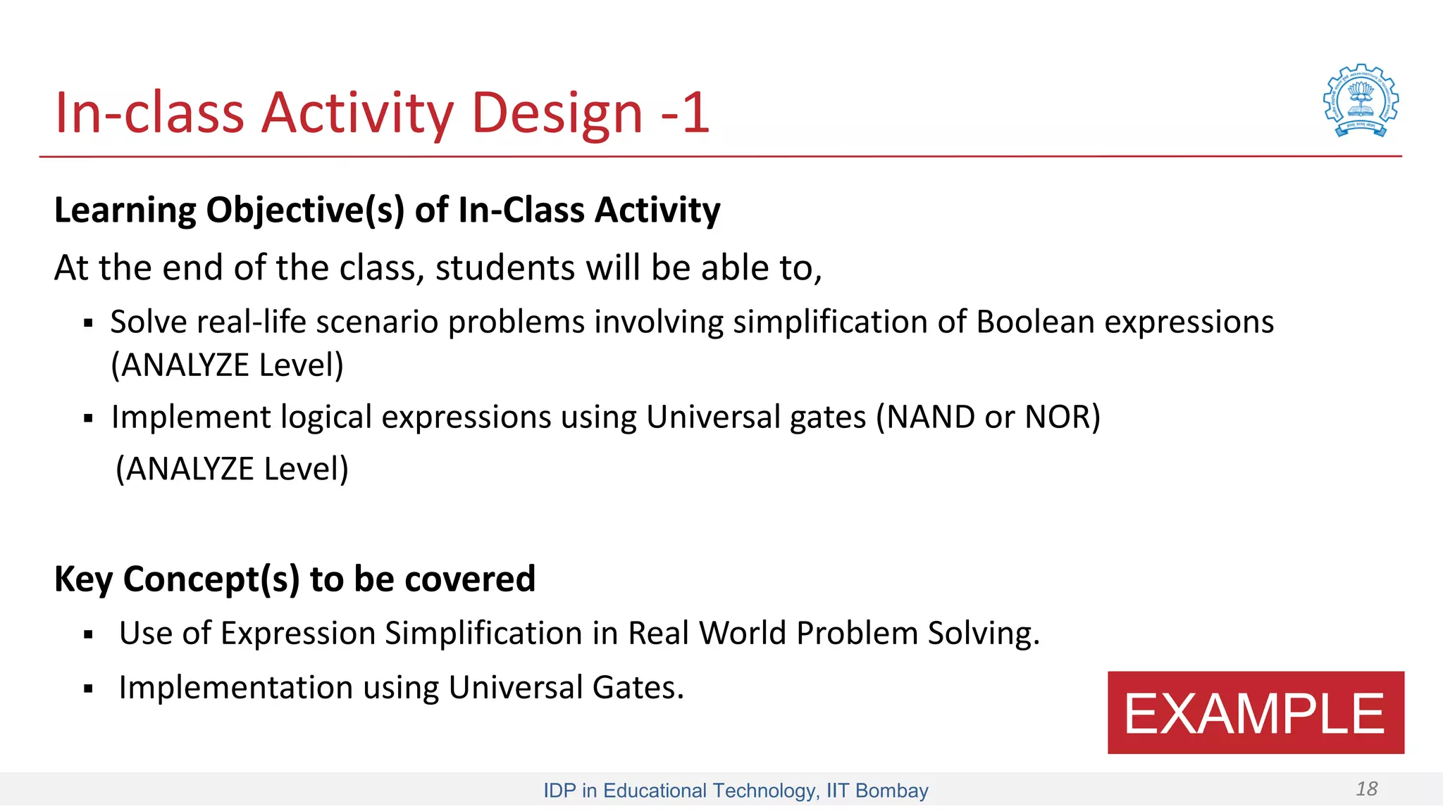 IDP in Educational Technology, IIT Bombay 18
In-class Activity Design -1
Learning Objective(s) of In-Class Activity
At the end of the class, students will be able to,
 Solve real-life scenario problems involving simplification of Boolean expressions
(ANALYZE Level)
 Implement logical expressions using Universal gates (NAND or NOR)
(ANALYZE Level)
Key Concept(s) to be covered
 Use of Expression Simplification in Real World Problem Solving.
 Implementation using Universal Gates.
EXAMPLE
 