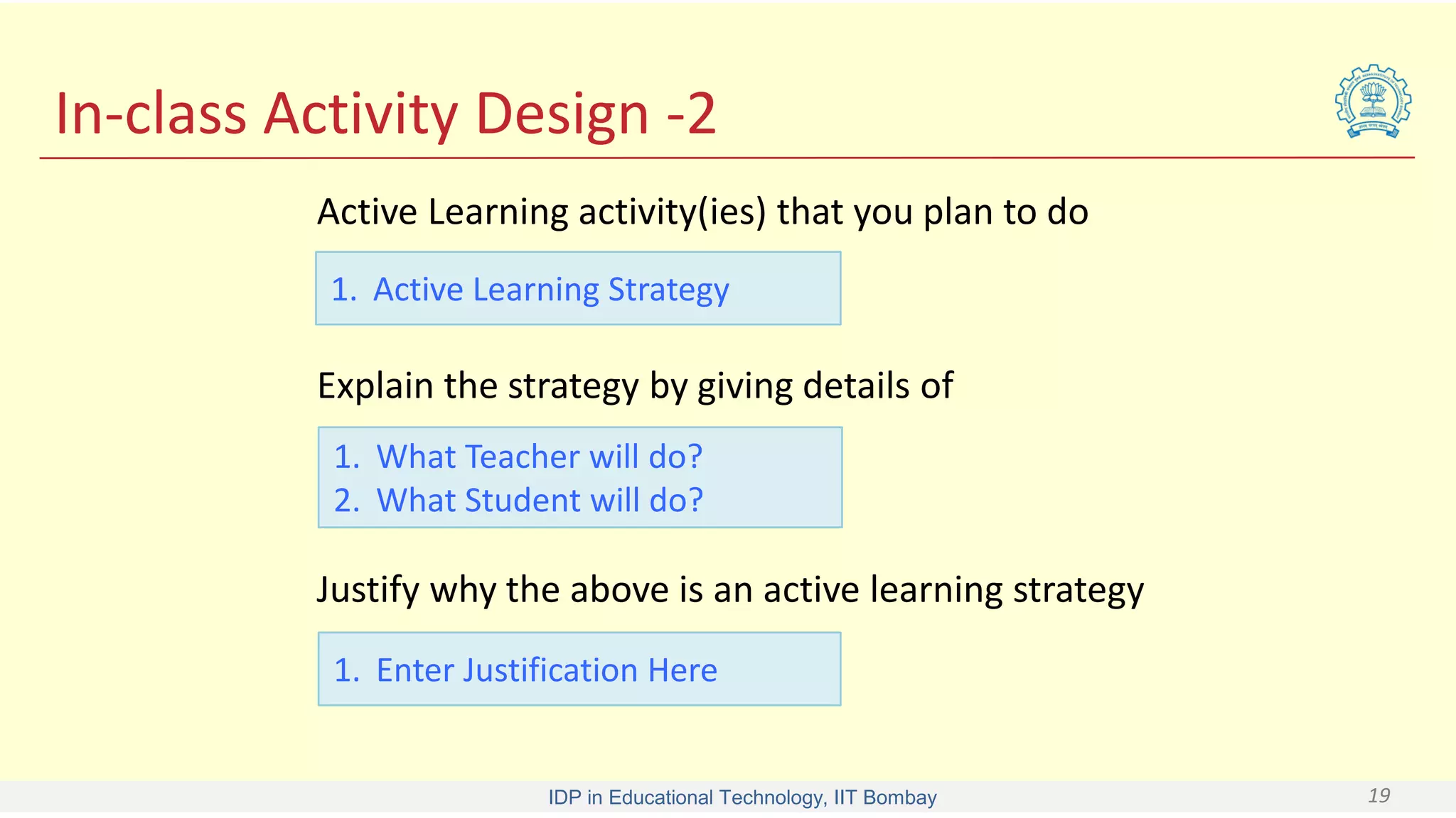 IDP in Educational Technology, IIT Bombay 19
In-class Activity Design -2
Active Learning activity(ies) that you plan to do
1. Active Learning Strategy
Explain the strategy by giving details of
1. What Teacher will do?
2. What Student will do?
Justify why the above is an active learning strategy
1. Enter Justification Here
 