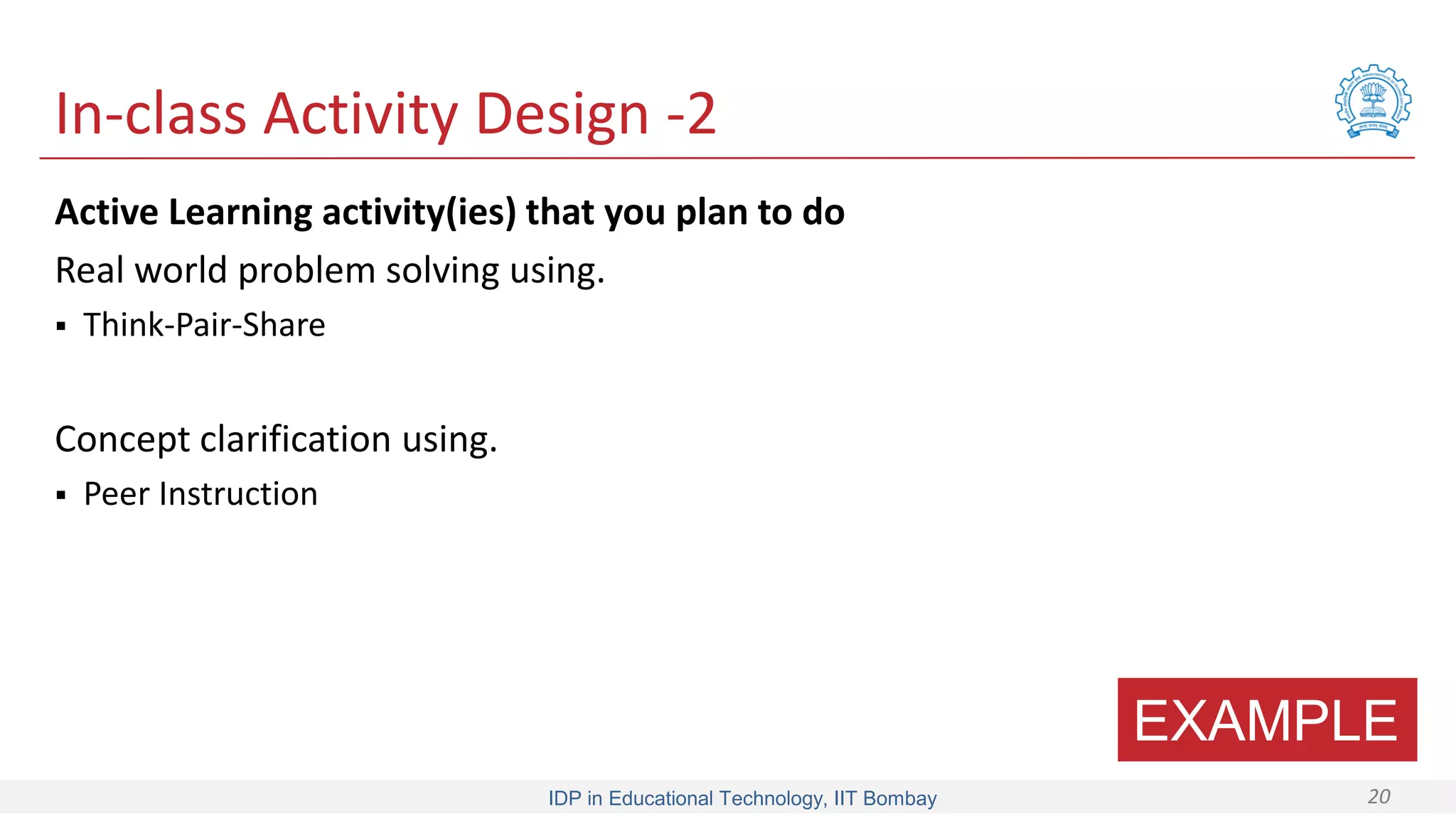 IDP in Educational Technology, IIT Bombay 20
In-class Activity Design -2
Active Learning activity(ies) that you plan to do
Real world problem solving using.
 Think-Pair-Share
Concept clarification using.
 Peer Instruction
EXAMPLE
 