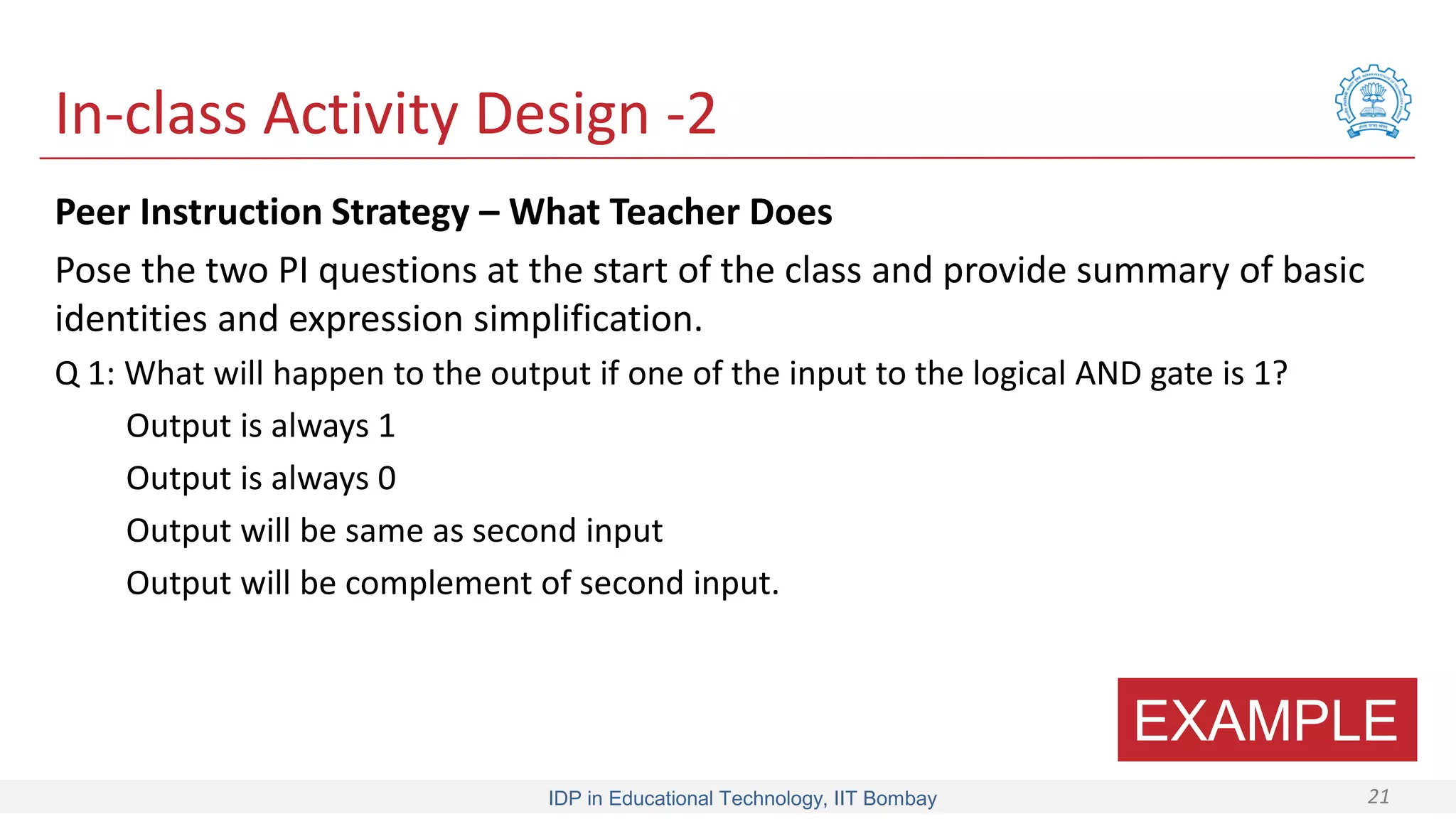 IDP in Educational Technology, IIT Bombay 21
In-class Activity Design -2
Peer Instruction Strategy – What Teacher Does
Pose the two PI questions at the start of the class and provide summary of basic
identities and expression simplification.
Q 1: What will happen to the output if one of the input to the logical AND gate is 1?
Output is always 1
Output is always 0
Output will be same as second input
Output will be complement of second input.
EXAMPLE
 