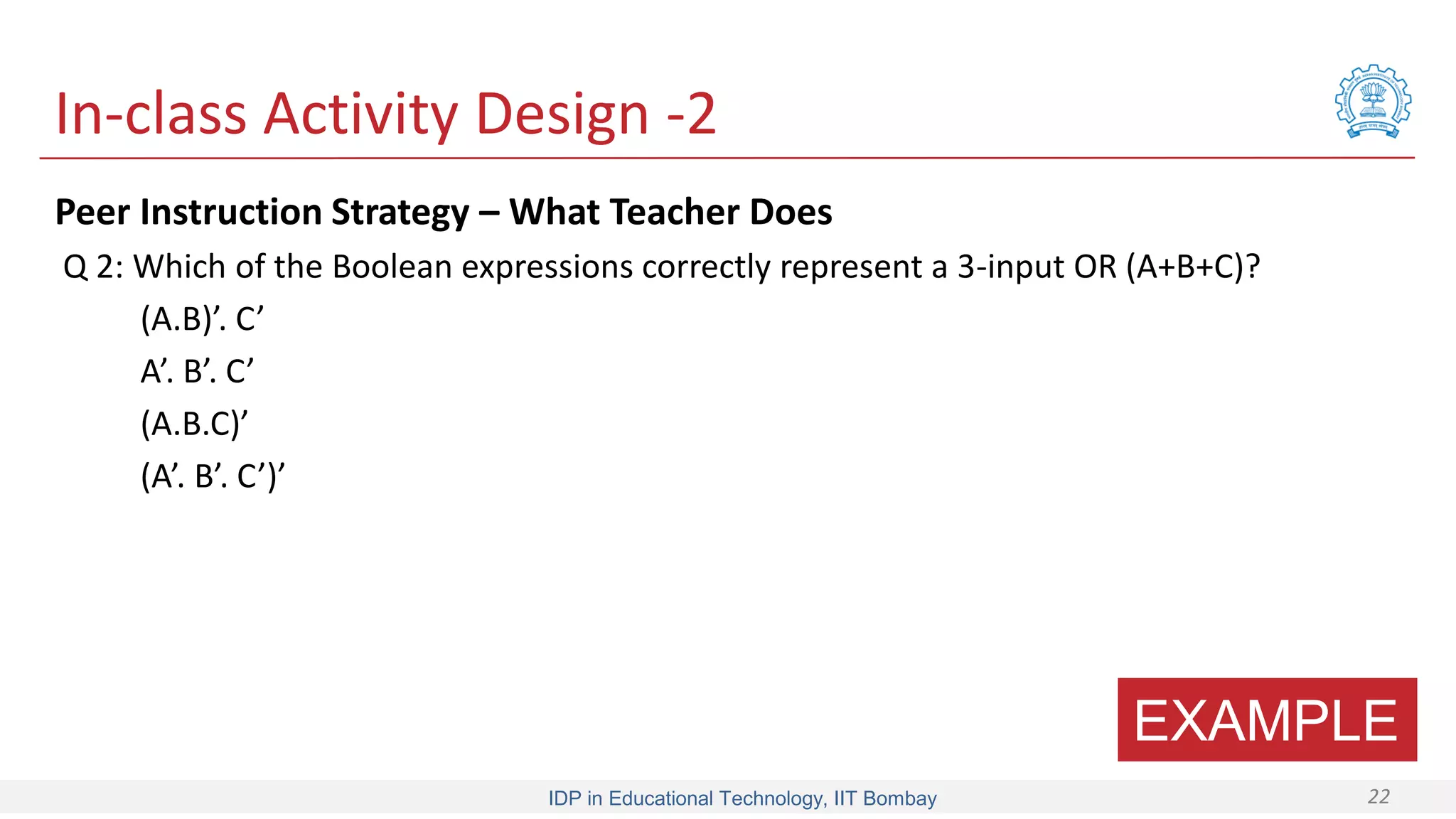 IDP in Educational Technology, IIT Bombay 22
In-class Activity Design -2
Peer Instruction Strategy – What Teacher Does
Q 2: Which of the Boolean expressions correctly represent a 3-input OR (A+B+C)?
(A.B)’. C’
A’. B’. C’
(A.B.C)’
(A’. B’. C’)’
EXAMPLE
 
