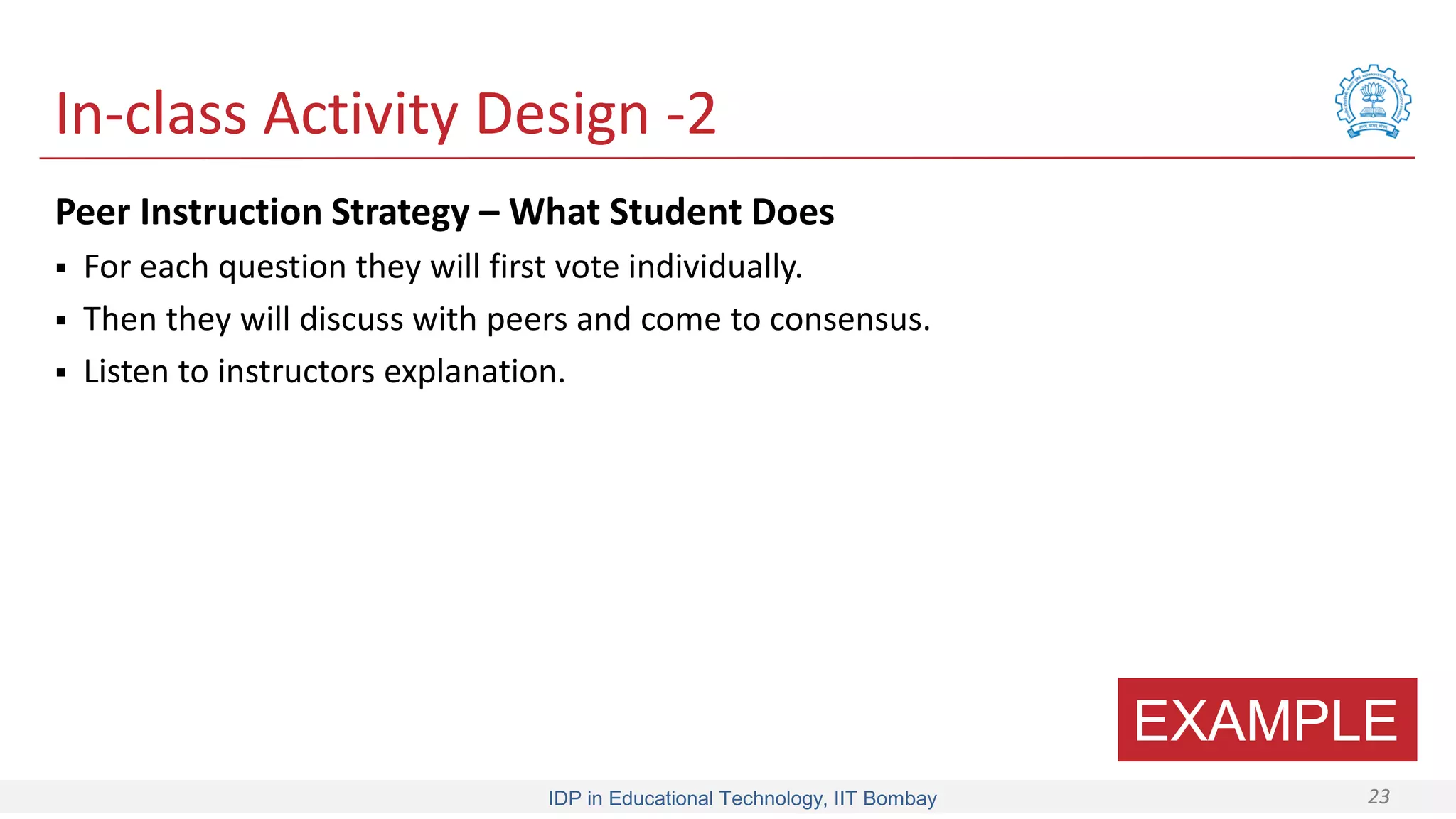 IDP in Educational Technology, IIT Bombay 23
In-class Activity Design -2
Peer Instruction Strategy – What Student Does
 For each question they will first vote individually.
 Then they will discuss with peers and come to consensus.
 Listen to instructors explanation.
EXAMPLE
 