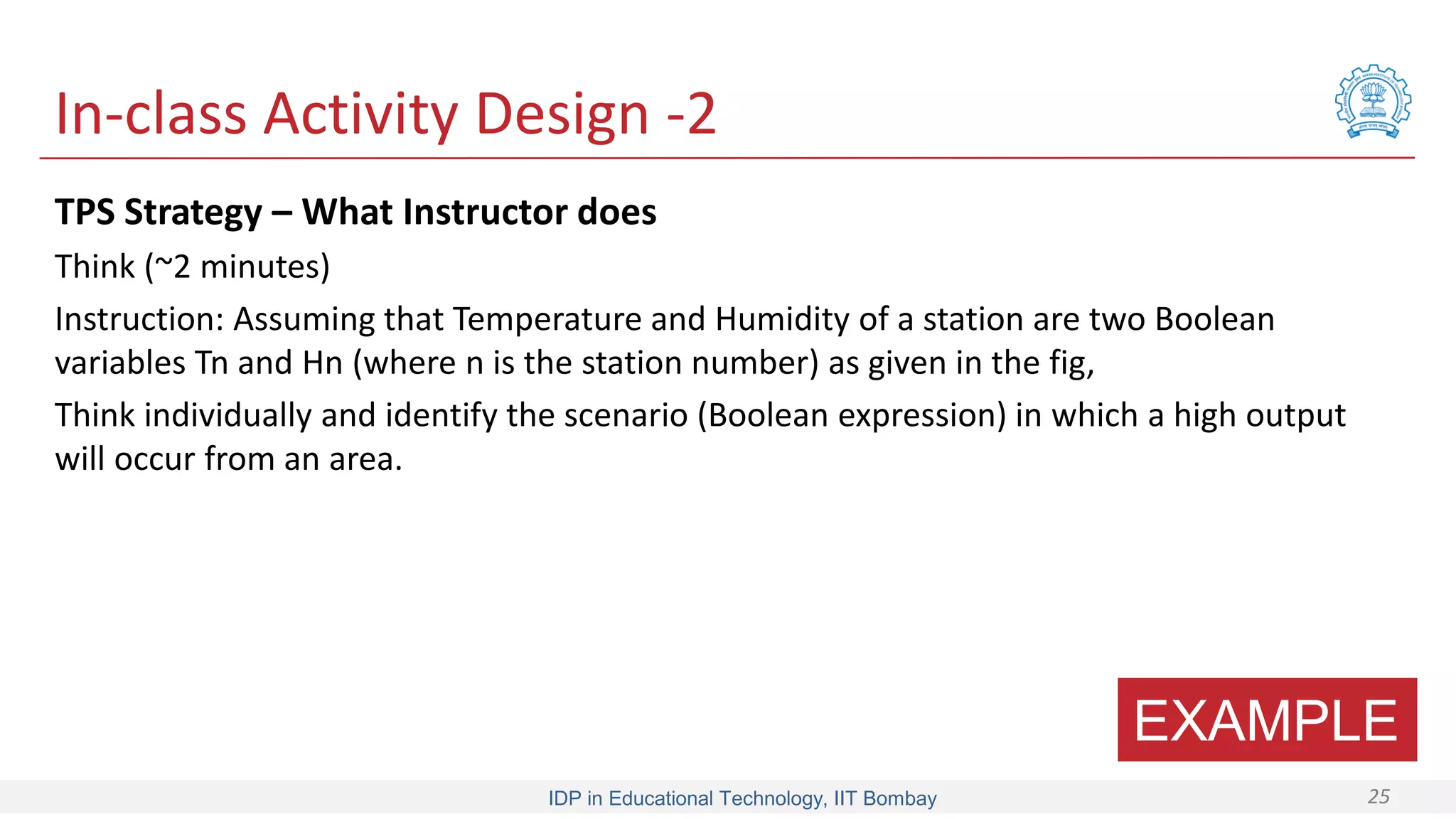 IDP in Educational Technology, IIT Bombay 25
In-class Activity Design -2
TPS Strategy – What Instructor does
Think (~2 minutes)
Instruction: Assuming that Temperature and Humidity of a station are two Boolean
variables Tn and Hn (where n is the station number) as given in the fig,
Think individually and identify the scenario (Boolean expression) in which a high output
will occur from an area.
EXAMPLE
 