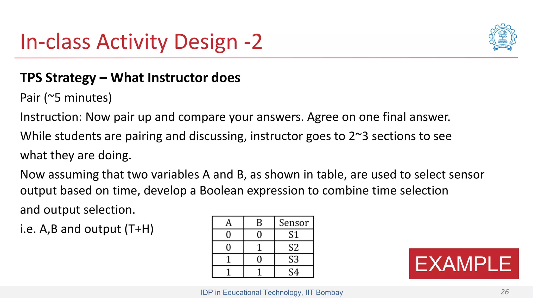 IDP in Educational Technology, IIT Bombay 26
In-class Activity Design -2
TPS Strategy – What Instructor does
Pair (~5 minutes)
Instruction: Now pair up and compare your answers. Agree on one final answer.
While students are pairing and discussing, instructor goes to 2~3 sections to see
what they are doing.
Now assuming that two variables A and B, as shown in table, are used to select sensor
output based on time, develop a Boolean expression to combine time selection
and output selection.
i.e. A,B and output (T+H)
EXAMPLE
 