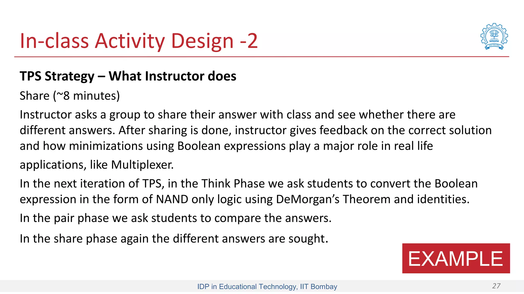 IDP in Educational Technology, IIT Bombay 27
In-class Activity Design -2
TPS Strategy – What Instructor does
Share (~8 minutes)
Instructor asks a group to share their answer with class and see whether there are
different answers. After sharing is done, instructor gives feedback on the correct solution
and how minimizations using Boolean expressions play a major role in real life
applications, like Multiplexer.
In the next iteration of TPS, in the Think Phase we ask students to convert the Boolean
expression in the form of NAND only logic using DeMorgan’s Theorem and identities.
In the pair phase we ask students to compare the answers.
In the share phase again the different answers are sought.
EXAMPLE
 