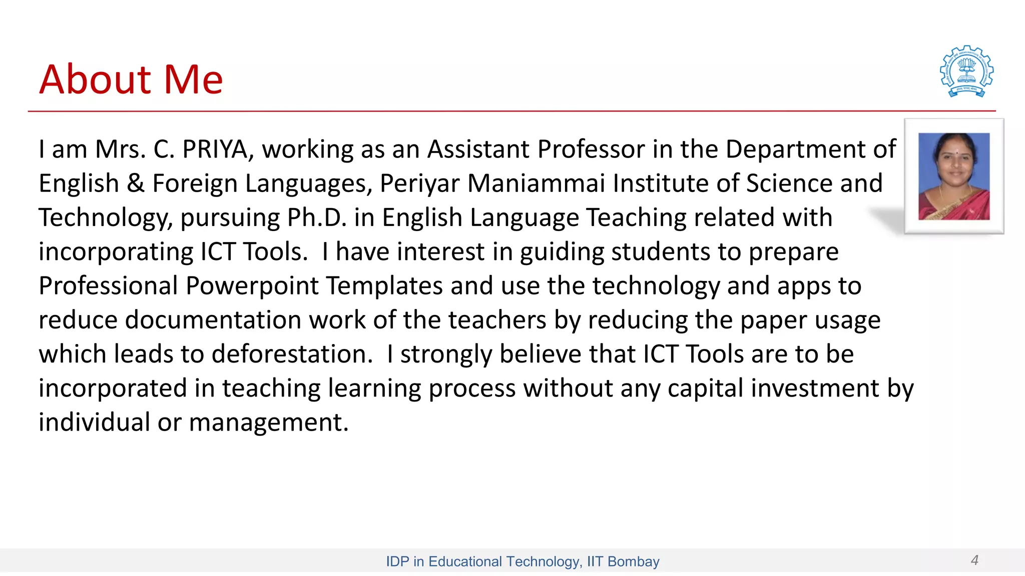IDP in Educational Technology, IIT Bombay 4
I am Mrs. C. PRIYA, working as an Assistant Professor in the Department of
English & Foreign Languages, Periyar Maniammai Institute of Science and
Technology, pursuing Ph.D. in English Language Teaching related with
incorporating ICT Tools. I have interest in guiding students to prepare
Professional Powerpoint Templates and use the technology and apps to
reduce documentation work of the teachers by reducing the paper usage
which leads to deforestation. I strongly believe that ICT Tools are to be
incorporated in teaching learning process without any capital investment by
individual or management.
About Me
 