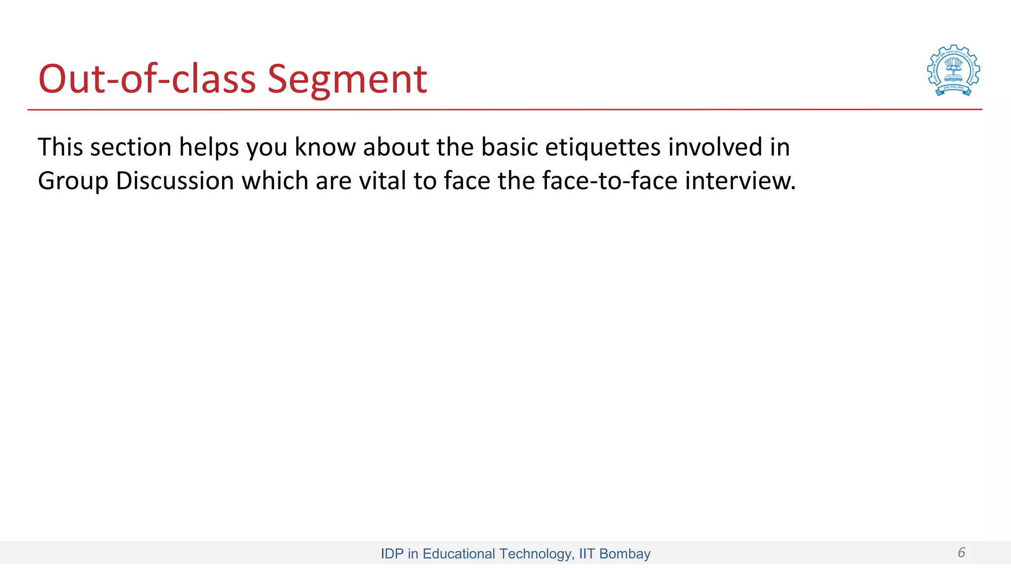 IDP in Educational Technology, IIT Bombay 6
Out-of-class Segment
This section helps you know about the basic etiquettes involved in
Group Discussion which are vital to face the face-to-face interview.
 