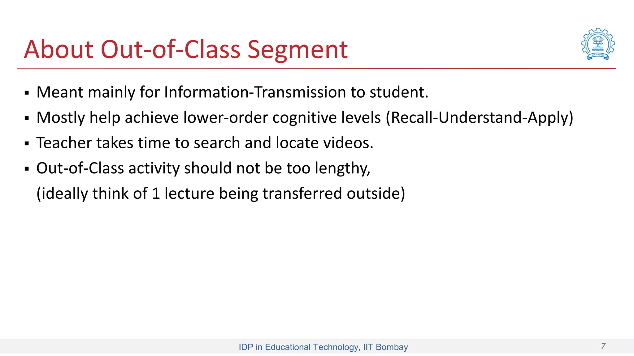 IDP in Educational Technology, IIT Bombay 7
About Out-of-Class Segment
 Meant mainly for Information-Transmission to student.
 Mostly help achieve lower-order cognitive levels (Recall-Understand-Apply)
 Teacher takes time to search and locate videos.
 Out-of-Class activity should not be too lengthy,
(ideally think of 1 lecture being transferred outside)
 
