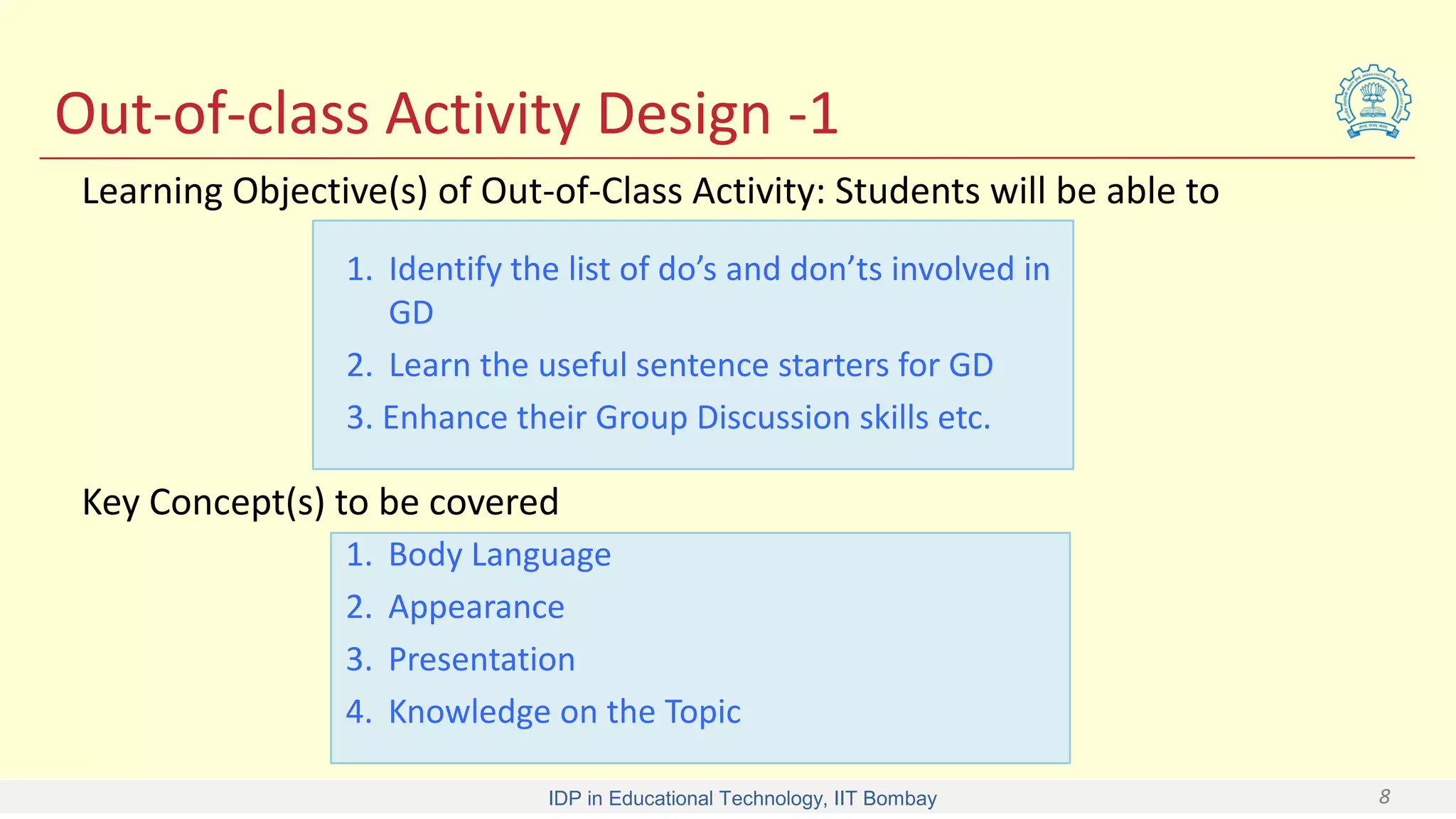 IDP in Educational Technology, IIT Bombay 8
Out-of-class Activity Design -1
1. Identify the list of do’s and don’ts involved in
GD
2. Learn the useful sentence starters for GD
3. Enhance their Group Discussion skills etc.
Learning Objective(s) of Out-of-Class Activity: Students will be able to
1. Body Language
2. Appearance
3. Presentation
4. Knowledge on the Topic
Key Concept(s) to be covered
 
