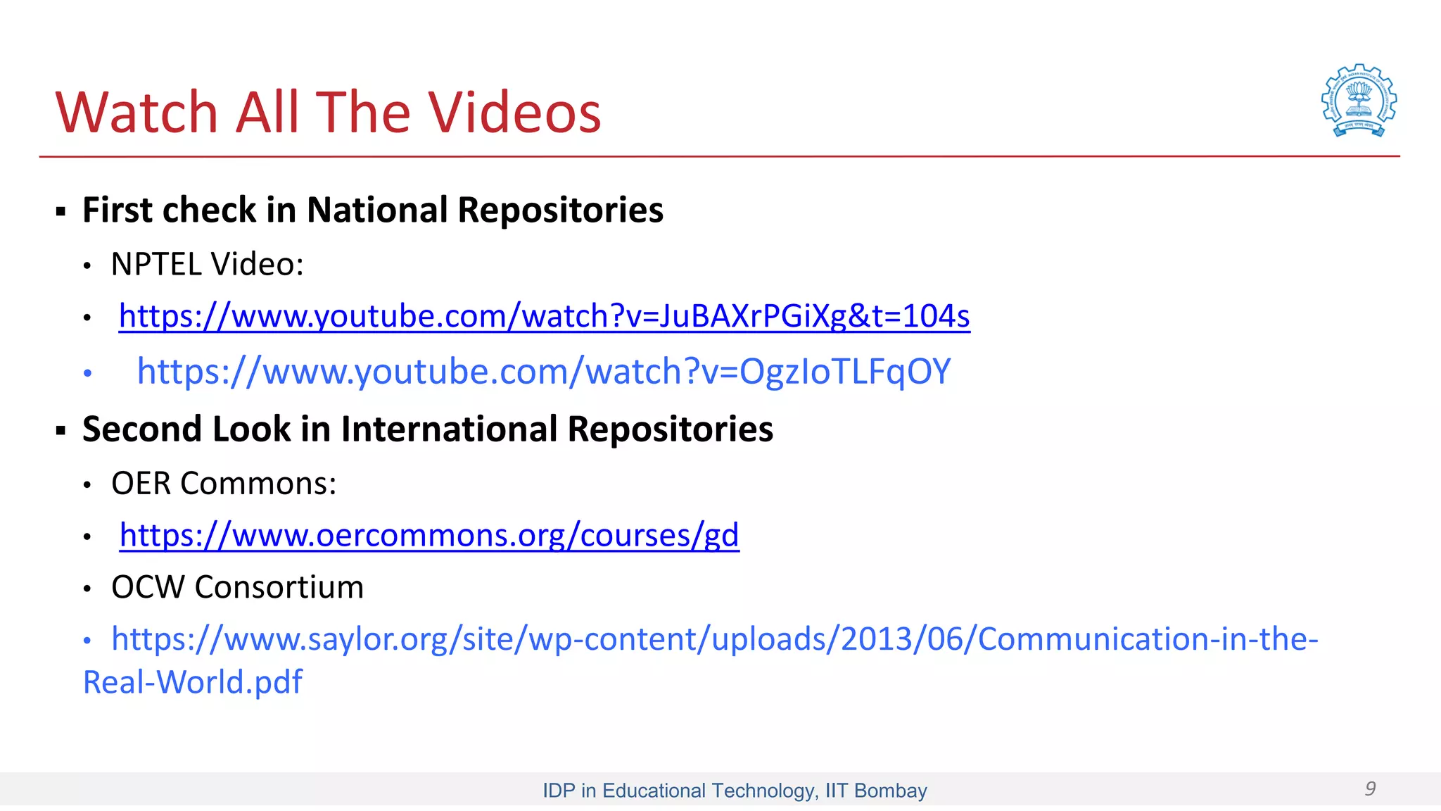 IDP in Educational Technology, IIT Bombay 9
Watch All The Videos
 First check in National Repositories
• NPTEL Video:
• https://www.youtube.com/watch?v=JuBAXrPGiXg&t=104s
• https://www.youtube.com/watch?v=OgzIoTLFqOY
 Second Look in International Repositories
• OER Commons:
• https://www.oercommons.org/courses/gd
• OCW Consortium
• https://www.saylor.org/site/wp-content/uploads/2013/06/Communication-in-the-
Real-World.pdf
 