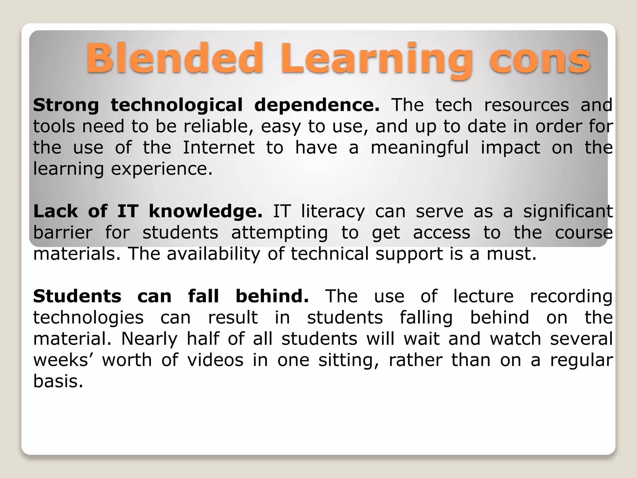 Blended Learning cons
Strong technological dependence. The tech resources and
tools need to be reliable, easy to use, and up to date in order for
the use of the Internet to have a meaningful impact on the
learning experience.
Lack of IT knowledge. IT literacy can serve as a significant
barrier for students attempting to get access to the course
materials. The availability of technical support is a must.
Students can fall behind. The use of lecture recording
technologies can result in students falling behind on the
material. Nearly half of all students will wait and watch several
weeks’ worth of videos in one sitting, rather than on a regular
basis.
 