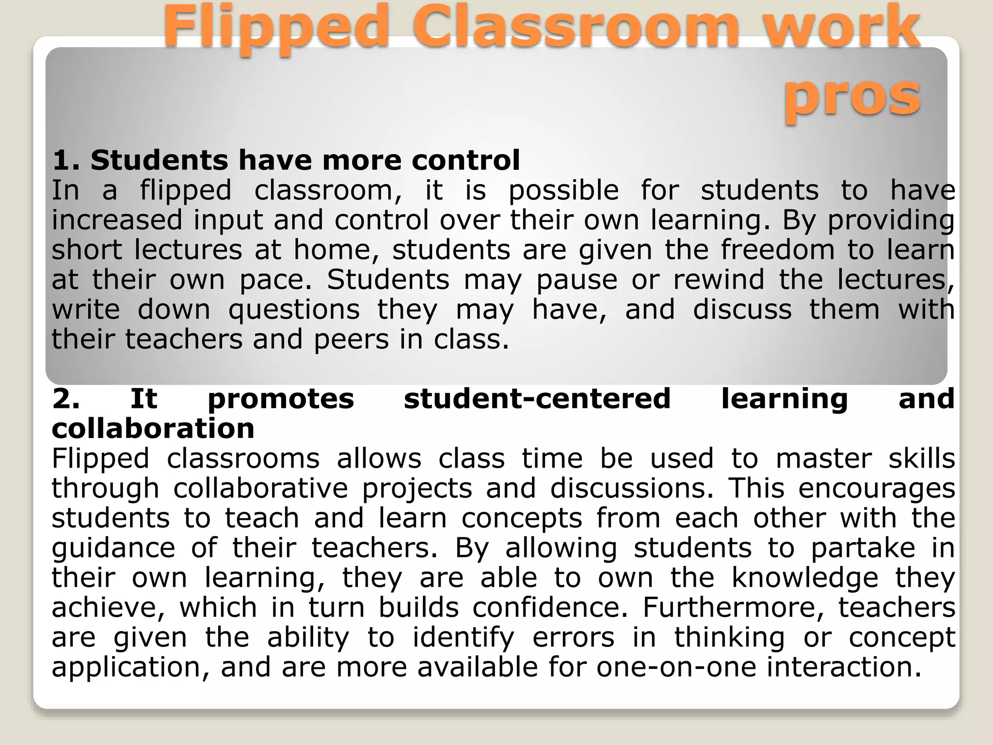 Flipped Classroom work
pros
1. Students have more control
In a flipped classroom, it is possible for students to have
increased input and control over their own learning. By providing
short lectures at home, students are given the freedom to learn
at their own pace. Students may pause or rewind the lectures,
write down questions they may have, and discuss them with
their teachers and peers in class.
2. It promotes student-centered learning and
collaboration
Flipped classrooms allows class time be used to master skills
through collaborative projects and discussions. This encourages
students to teach and learn concepts from each other with the
guidance of their teachers. By allowing students to partake in
their own learning, they are able to own the knowledge they
achieve, which in turn builds confidence. Furthermore, teachers
are given the ability to identify errors in thinking or concept
application, and are more available for one-on-one interaction.
 