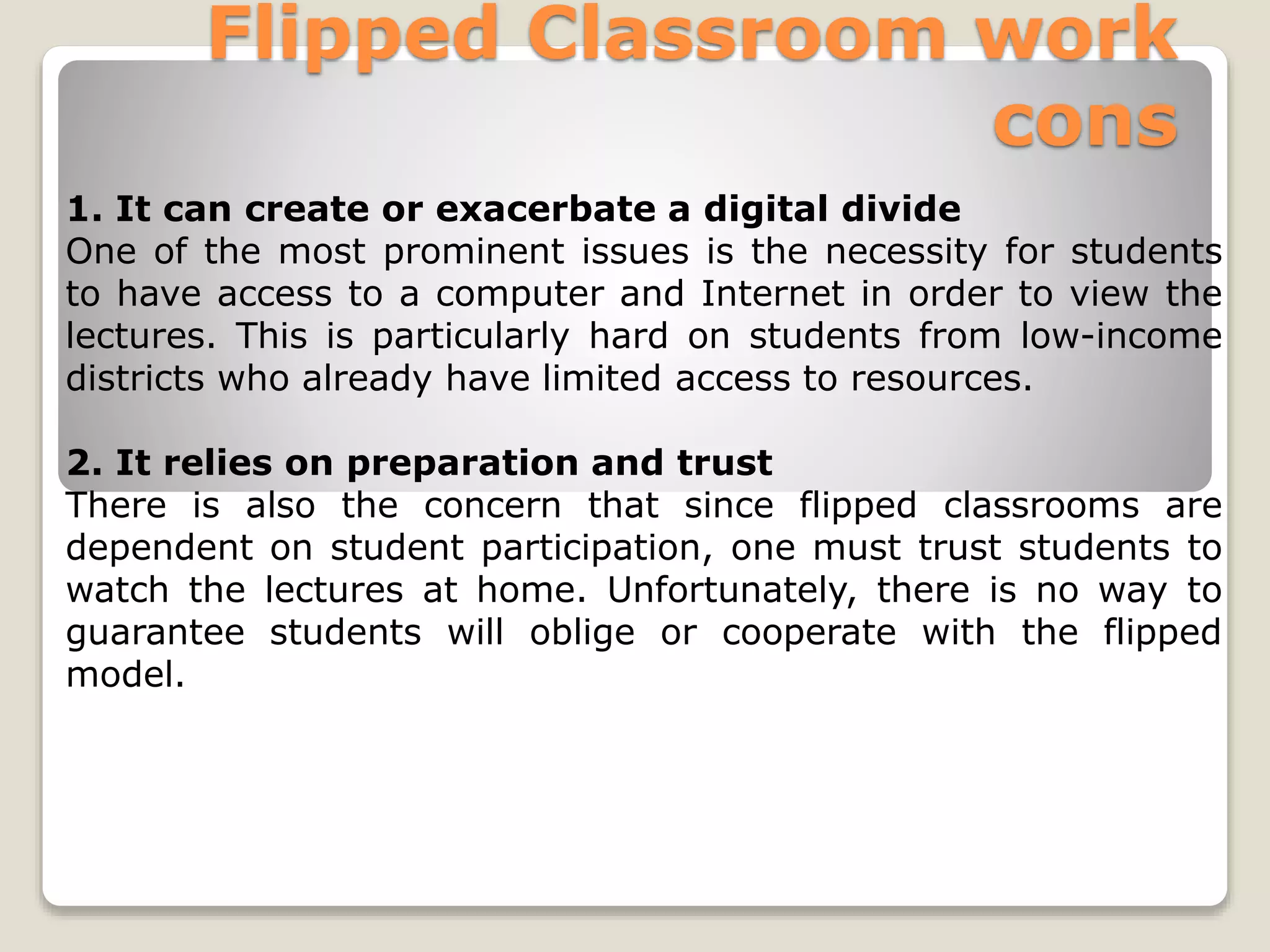 Flipped Classroom work
cons
1. It can create or exacerbate a digital divide
One of the most prominent issues is the necessity for students
to have access to a computer and Internet in order to view the
lectures. This is particularly hard on students from low-income
districts who already have limited access to resources.
2. It relies on preparation and trust
There is also the concern that since flipped classrooms are
dependent on student participation, one must trust students to
watch the lectures at home. Unfortunately, there is no way to
guarantee students will oblige or cooperate with the flipped
model.
 