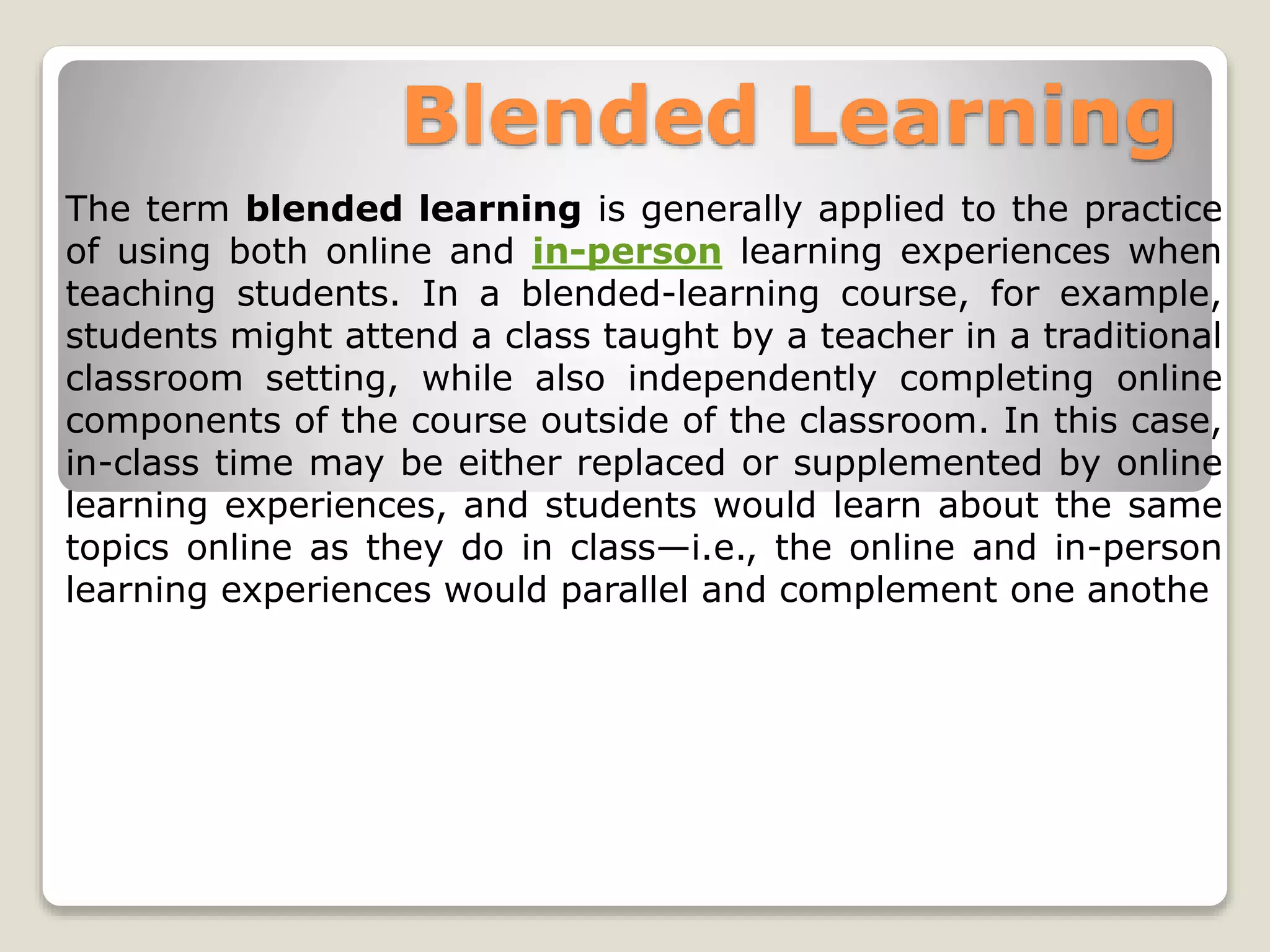 Blended Learning
The term blended learning is generally applied to the practice
of using both online and in-person learning experiences when
teaching students. In a blended-learning course, for example,
students might attend a class taught by a teacher in a traditional
classroom setting, while also independently completing online
components of the course outside of the classroom. In this case,
in-class time may be either replaced or supplemented by online
learning experiences, and students would learn about the same
topics online as they do in class—i.e., the online and in-person
learning experiences would parallel and complement one anothe
 