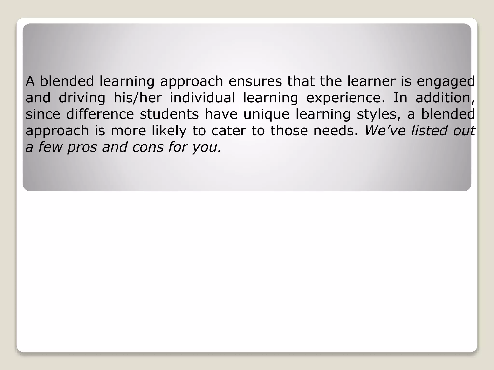 A blended learning approach ensures that the learner is engaged
and driving his/her individual learning experience. In addition,
since difference students have unique learning styles, a blended
approach is more likely to cater to those needs. We’ve listed out
a few pros and cons for you.
 