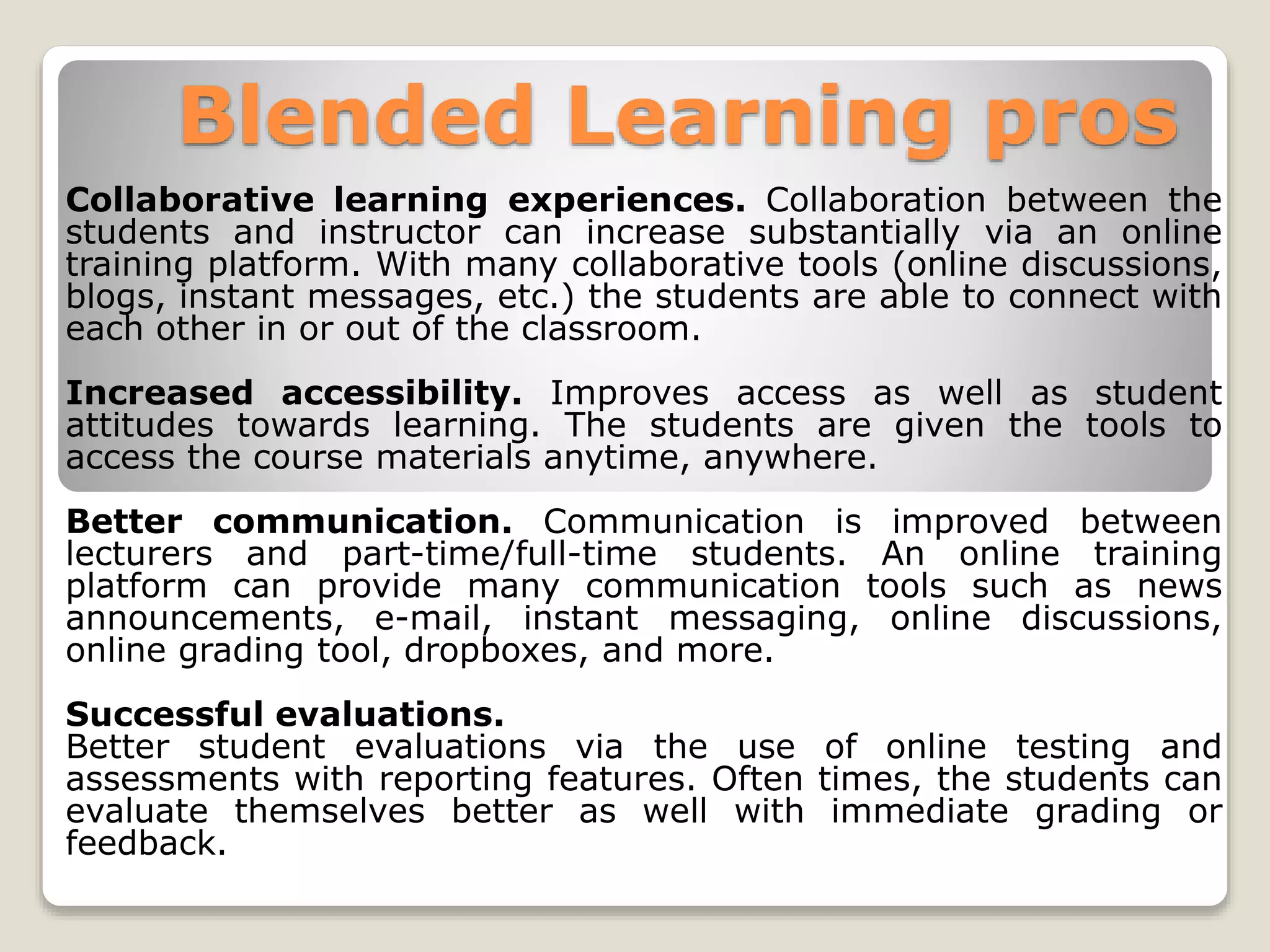 Blended Learning pros
Collaborative learning experiences. Collaboration between the
students and instructor can increase substantially via an online
training platform. With many collaborative tools (online discussions,
blogs, instant messages, etc.) the students are able to connect with
each other in or out of the classroom.
Increased accessibility. Improves access as well as student
attitudes towards learning. The students are given the tools to
access the course materials anytime, anywhere.
Better communication. Communication is improved between
lecturers and part-time/full-time students. An online training
platform can provide many communication tools such as news
announcements, e-mail, instant messaging, online discussions,
online grading tool, dropboxes, and more.
Successful evaluations.
Better student evaluations via the use of online testing and
assessments with reporting features. Often times, the students can
evaluate themselves better as well with immediate grading or
feedback.
 