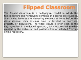 Flipped Classroom
The flipped classroom is a pedagogical model in which the
typical lecture and homework elements of a course are reversed.
Short video lectures are viewed by students at home before the
class session, while in-class time is devoted to exercises,
projects, or discussions. The video lecture is often seen as the
key ingredient in the flipped approach, such lectures being either
created by the instructor and posted online or selected from an
online repository.
 