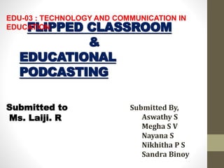 FLIPPED CLASSROOM
&
EDUCATIONAL
PODCASTING
Submitted By,
Aswathy S
Megha S V
Nayana S
Nikhitha P S
Sandra Binoy
Submitted to
Ms. Laiji. R
EDU-03 : TECHNOLOGY AND COMMUNICATION IN
EDUCATION
 