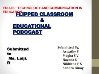 FLIPPED CLASSROOM
&
EDUCATIONAL
PODOCAST
Submitted By,
Aswathy S
Megha S V
Nayana S
Nikhitha P S
Sandra Binoy
Submitted
to
Ms. Laiji.
R
EDU-03 : TECHNOLOGY AND COMMUNICATION IN
EDUCATION
 