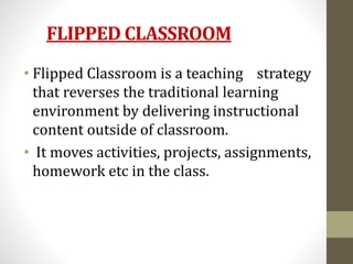 FLIPPED CLASSROOM
• Flipped Classroom is a teaching strategy
that reverses the traditional learning
environment by delivering instructional
content outside of classroom.
• It moves activities, projects, assignments,
homework etc in the class.
 