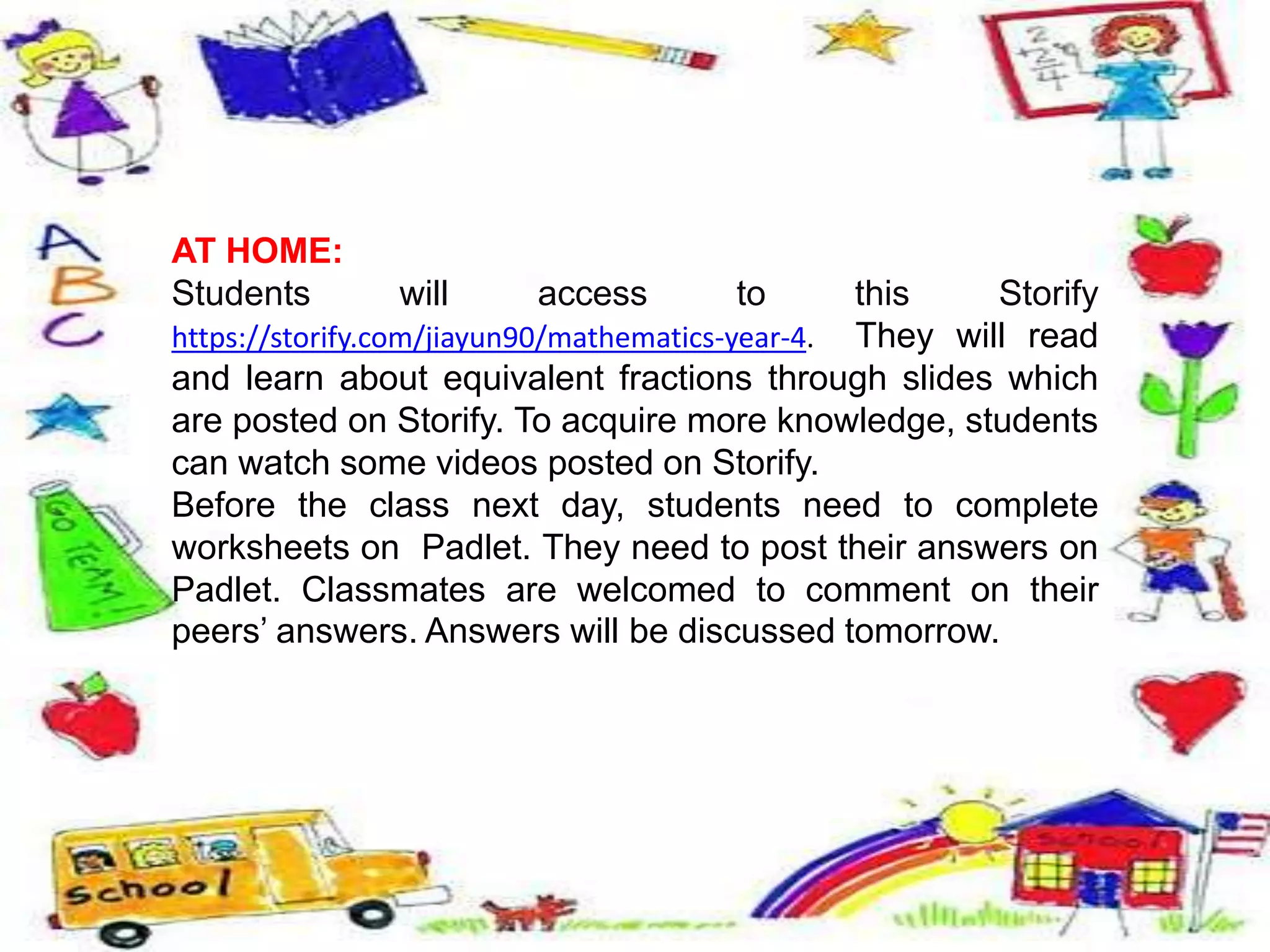 AT HOME:
Students will access to this Storify
https://storify.com/jiayun90/mathematics-year-4. They will read
and learn about equivalent fractions through slides which
are posted on Storify. To acquire more knowledge, students
can watch some videos posted on Storify.
Before the class next day, students need to complete
worksheets on Padlet. They need to post their answers on
Padlet. Classmates are welcomed to comment on their
peers’ answers. Answers will be discussed tomorrow.
 