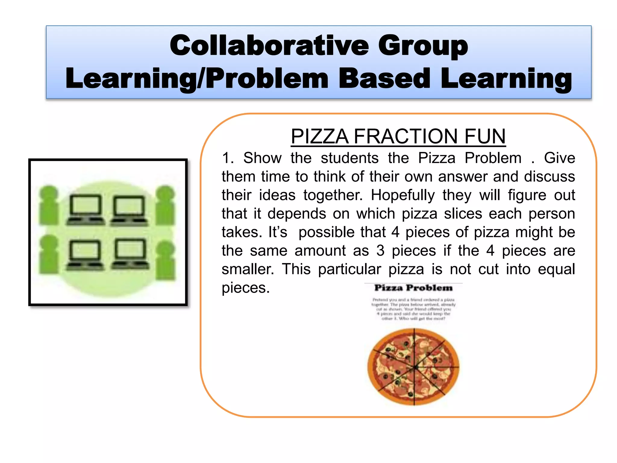 Collaborative Group
Learning/Problem Based Learning
PIZZA FRACTION FUN
1. Show the students the Pizza Problem . Give
them time to think of their own answer and discuss
their ideas together. Hopefully they will figure out
that it depends on which pizza slices each person
takes. It’s possible that 4 pieces of pizza might be
the same amount as 3 pieces if the 4 pieces are
smaller. This particular pizza is not cut into equal
pieces.
 