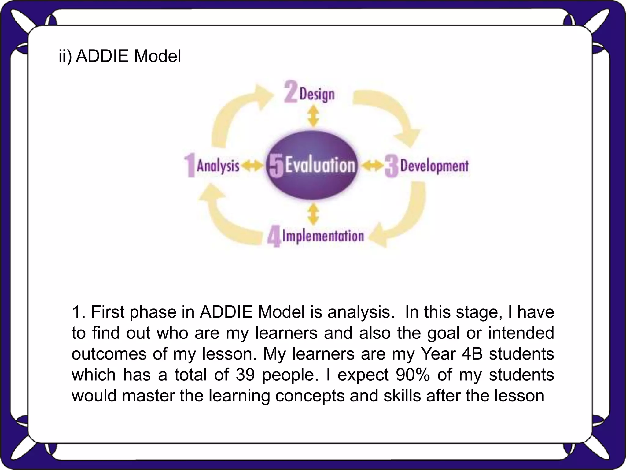 ii) ADDIE Model
1. First phase in ADDIE Model is analysis. In this stage, I have
to find out who are my learners and also the goal or intended
outcomes of my lesson. My learners are my Year 4B students
which has a total of 39 people. I expect 90% of my students
would master the learning concepts and skills after the lesson
 