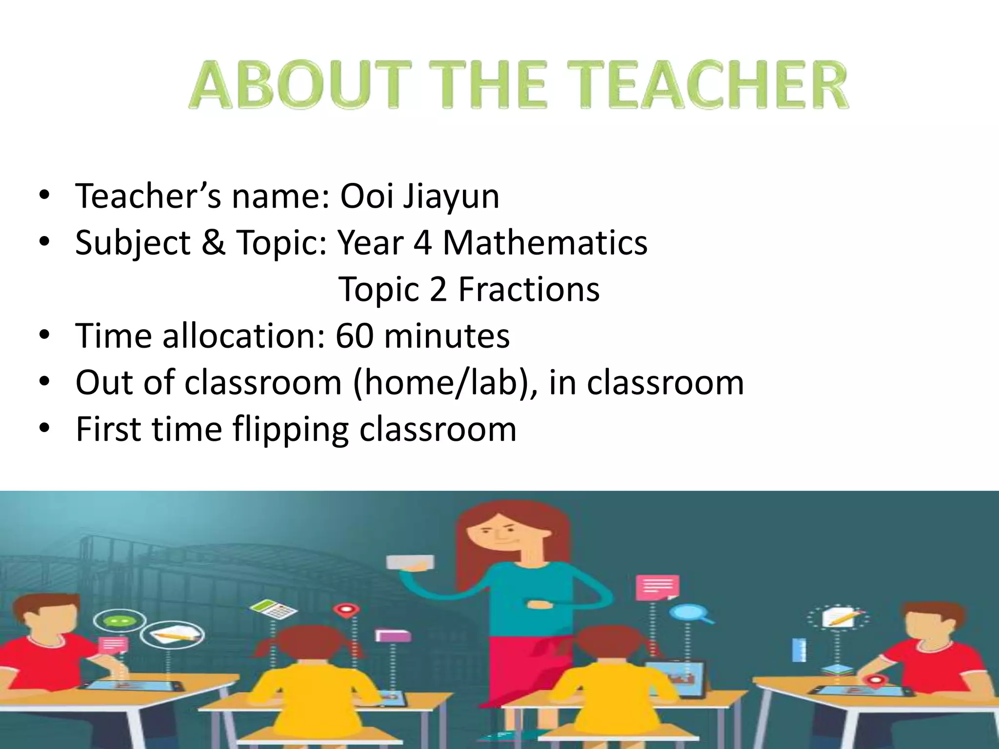 • Teacher’s name: Ooi Jiayun
• Subject & Topic: Year 4 Mathematics
Topic 2 Fractions
• Time allocation: 60 minutes
• Out of classroom (home/lab), in classroom
• First time flipping classroom
 