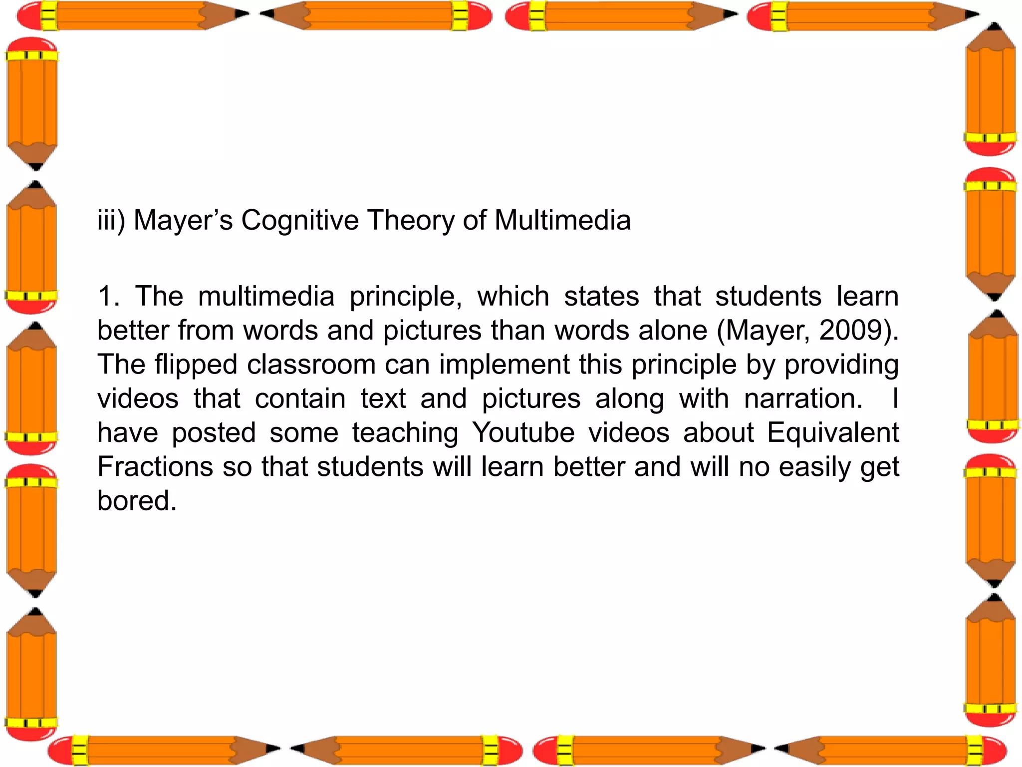 iii) Mayer’s Cognitive Theory of Multimedia
1. The multimedia principle, which states that students learn
better from words and pictures than words alone (Mayer, 2009).
The flipped classroom can implement this principle by providing
videos that contain text and pictures along with narration. I
have posted some teaching Youtube videos about Equivalent
Fractions so that students will learn better and will no easily get
bored.
 