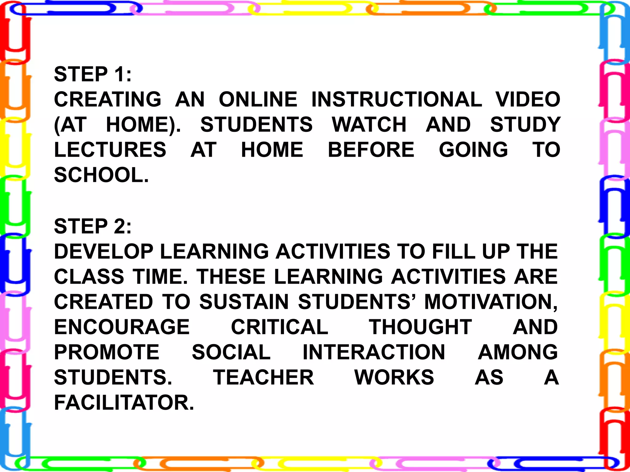 STEP 1:
CREATING AN ONLINE INSTRUCTIONAL VIDEO
(AT HOME). STUDENTS WATCH AND STUDY
LECTURES AT HOME BEFORE GOING TO
SCHOOL.
STEP 2:
DEVELOP LEARNING ACTIVITIES TO FILL UP THE
CLASS TIME. THESE LEARNING ACTIVITIES ARE
CREATED TO SUSTAIN STUDENTS’ MOTIVATION,
ENCOURAGE CRITICAL THOUGHT AND
PROMOTE SOCIAL INTERACTION AMONG
STUDENTS. TEACHER WORKS AS A
FACILITATOR.
 