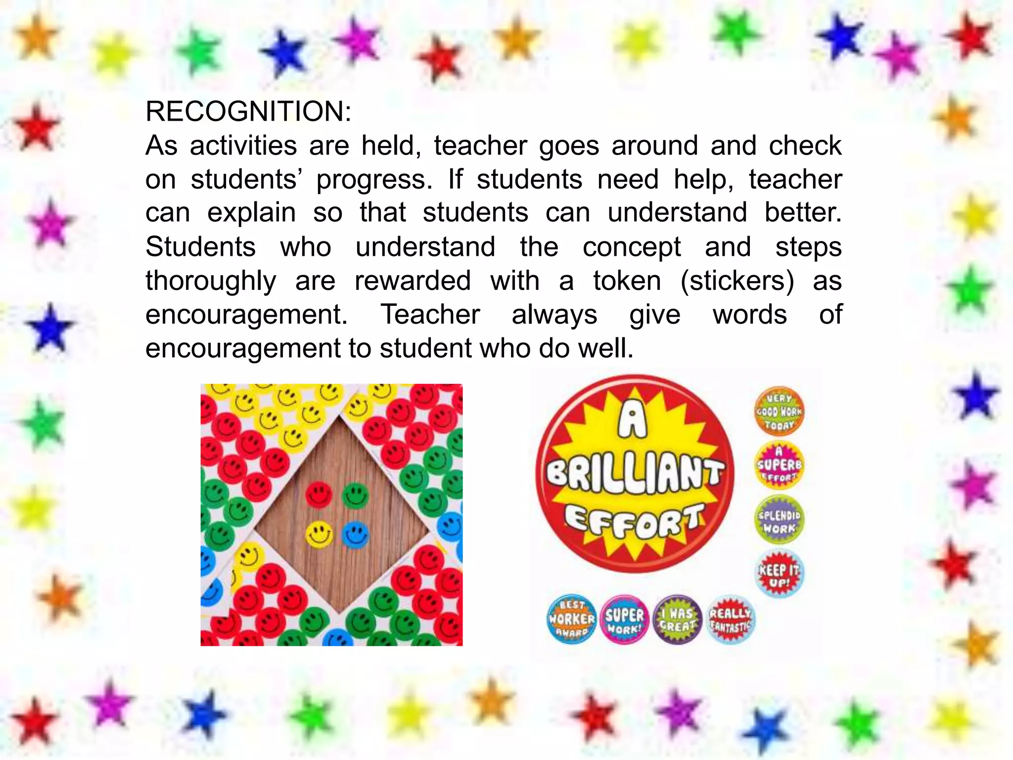 RECOGNITION:
As activities are held, teacher goes around and check
on students’ progress. If students need help, teacher
can explain so that students can understand better.
Students who understand the concept and steps
thoroughly are rewarded with a token (stickers) as
encouragement. Teacher always give words of
encouragement to student who do well.
 