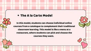 The A la Carte Model
In this model, students can choose individual online
courses from a catalogue to complement their traditional
classroom learning. This model is like a menu at a
restaurant, where students can pick and choose the
courses they want.
 